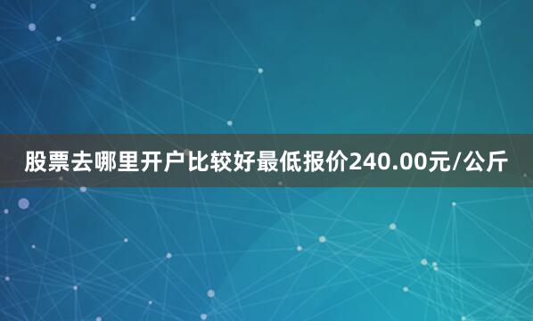 股票去哪里开户比较好最低报价240.00元/公斤